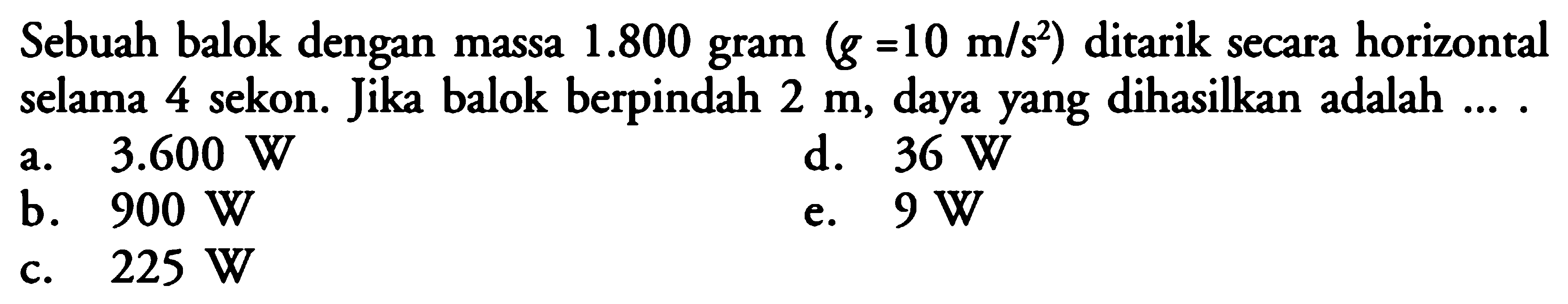 Sebuah balok dengan massa 1.800 gram (g=10 m/s^2) ditarik secara horizontal selama 4 sekon. Jika balok berpindah 2 m, daya yang dihasilkan adalah ...