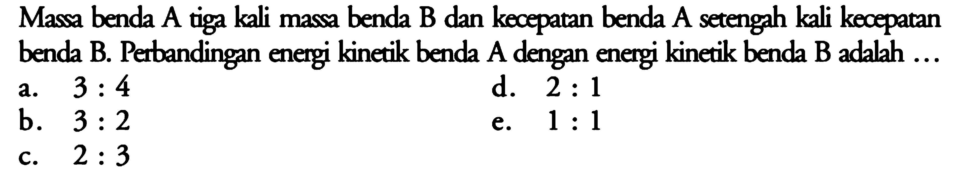 Massa benda A tiga kali massa benda B dan kecepatan benda A setengah kali kecepatan benda B. Perbandingan energi kinetik benda A dengan energi kinetik benda B adalah  ... 