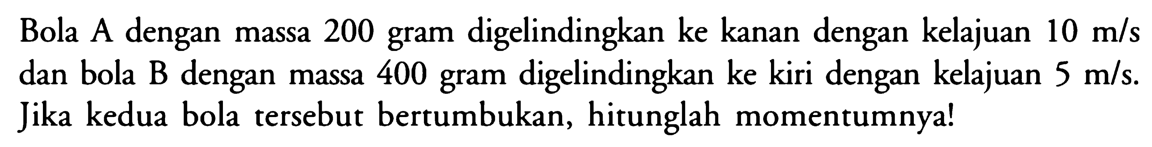 Bola A dengan massa 200 gram digelindingkan ke kanan dengan kelajuan 10 m/s dan bola B dengan massa 400 gram digelindingkan ke kiri dengan kelajuan 5 m/s. Jika kedua bola tersebut bertumbukan, hitunglah momentumnya!