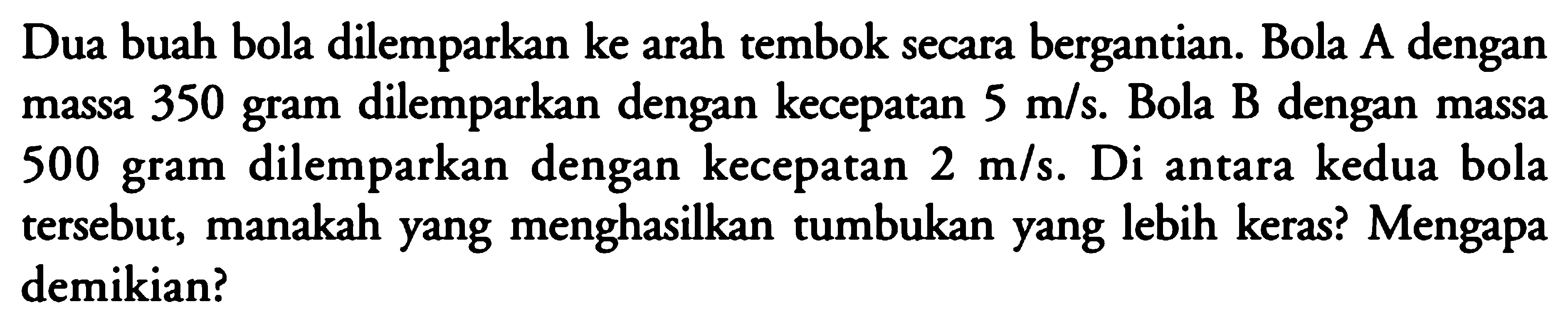 Dua buah bola dilemparkan ke arah tembok secara bergantian. Bola A dengan massa 350 gram dilemparkan dengan kecepatan 5 m/s. Bola B dengan massa 500 gram dilemparkan dengan kecepatan 2 m/s. Di antara kedua bola tersebut, manakah yang menghasilkan tumbukan yang lebih keras? Mengapa demikian? 