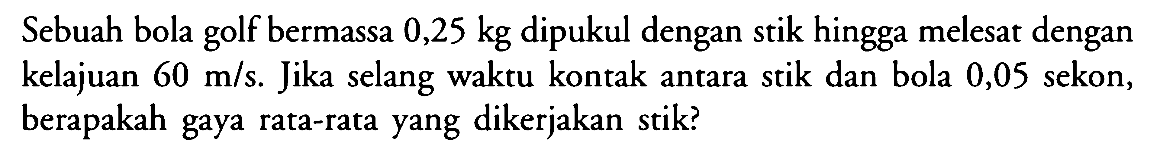 Sebuah bola golf bermassa 0,25 kg dipukul dengan stik hingga melesat dengan kelajuan  60 m/s. Jika selang waktu kontak antara stik dan bola 0,05 sekon, berapakah gaya rata-rata yang dikerjakan stik?