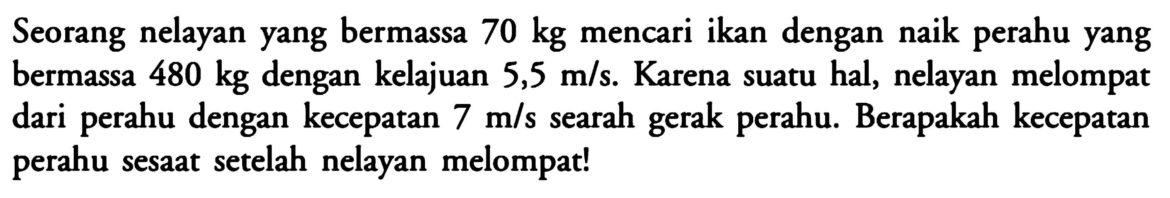 Seorang nelayan yang bermassa 70 kg mencari ikan dengan naik perahu yang bermassa 480 kg dengan kelajuan 5,5 m/s. Karena suatu hal, nelayan melompat dari perahu dengan kecepatan 7 m/s searah gerak perahu. Berapakah kecepatan perahu sesaat setelah nelayan melompat!