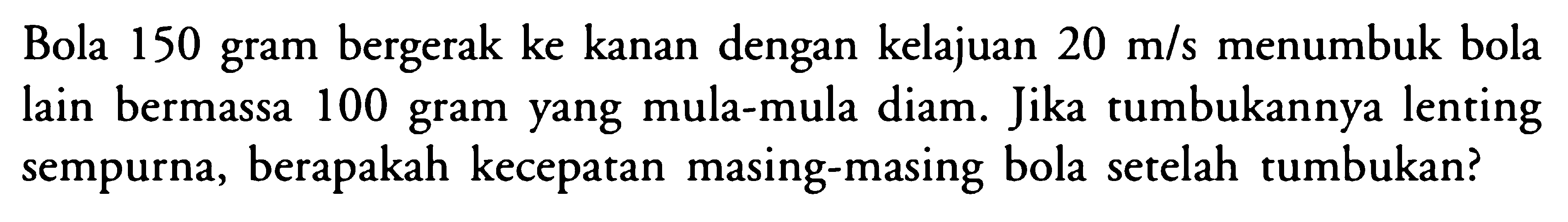 Bola 150 gram bergerak ke kanan dengan kelajuan 20 m/s menumbuk bola lain bermassa 100 gram yang mula-mula diam. Jika tumbukannya lenting sempurna, berapakah kecepatan masing-masing bola setelah tumbukan?