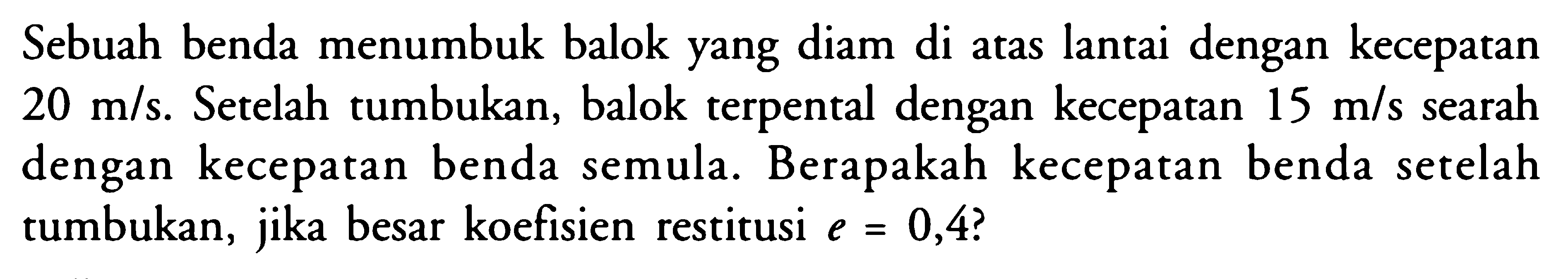 Sebuah benda menumbuk balok yang diam di atas lantai dengan kecepatan 20 m/s. Setelah tumbukan, balok terpental dengan kecepatan  15 m/s searah dengan kecepatan benda semula. Berapakah kecepatan benda setelah tumbukan, jika besar koefisien restitusi e=0,4 ? 