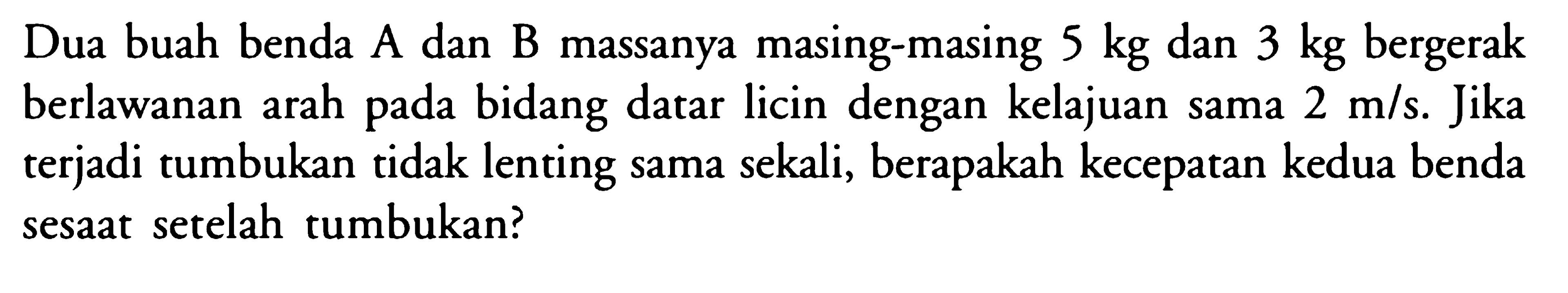 Dua buah benda A dan B massanya masing-masing  5 kg  dan  3 kg  bergerak berlawanan arah pada bidang datar licin dengan kelajuan sama  2 m/s . Jika terjaditumbukan tidak lenting sama sekali, berapakah kecepatan kedua benda sesaat setelah tumbukan?