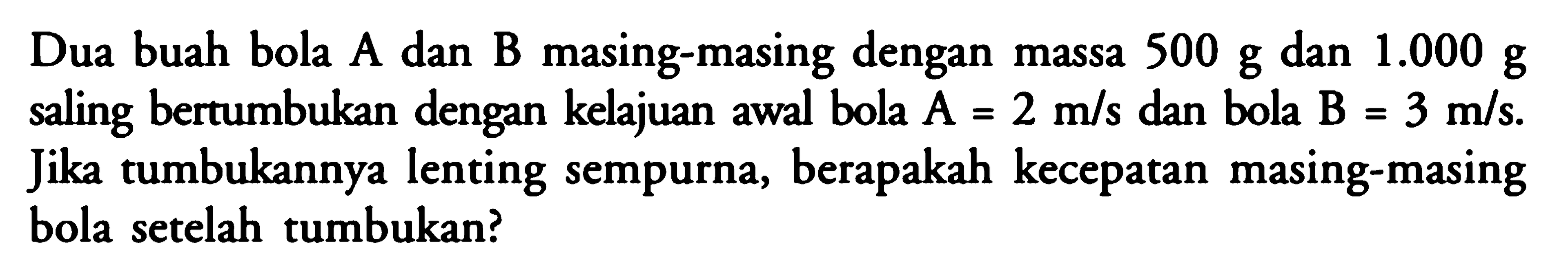 Dua buah bola A dan B masing-masing dengan massa 500 g dan 1.000 g saling bertumbukan dengan kelajuan awal bola A=2 m/s dan bola B=3 m/s. Jika tumbukannya lenting sempurna, berapakah kecepatan masing-masing bola setelah tumbukan?