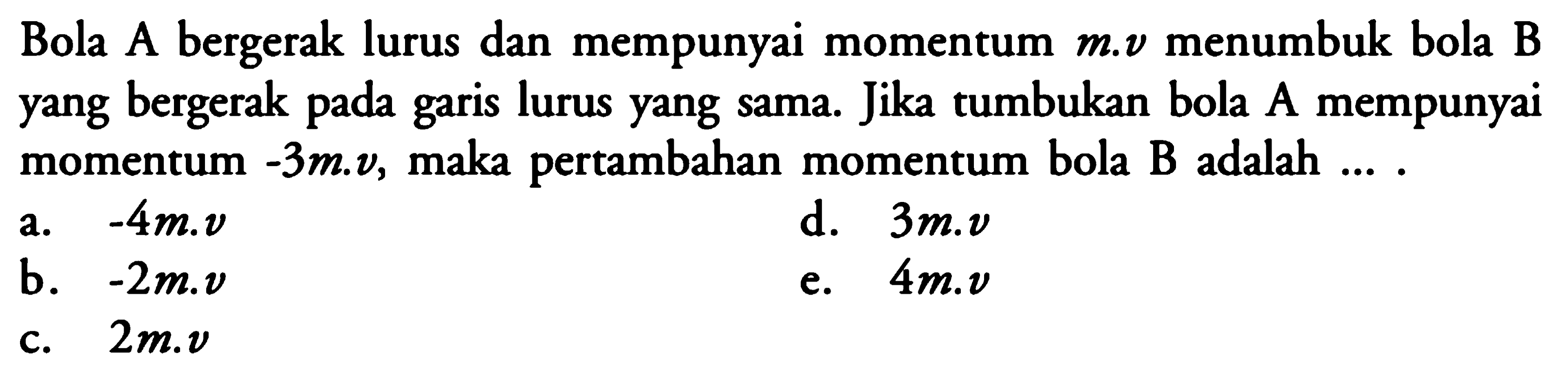 Bola A bergerak lurus dan mempunyai momentum m.v menumbuk bola B yang bergerak pada garis lurus yang sama. Jika tumbukan bola A mempunyai momentum -3m.v, maka pertambahan momentum bola B adalah .... 