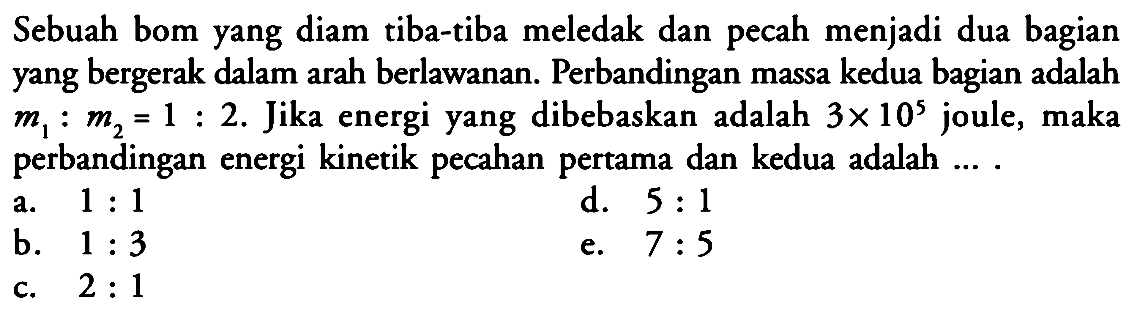 Sebuah bom yang diam tiba-tiba meledak dan pecah menjadi dua bagian yang bergerak dalam arah berlawanan. Perbandingan massa kedua bagian adalah m1:m2=1:2. Jika energi yang dibebaskan adalah 3x10^5 joule, maka perbandingan energi kinetik pecahan pertama dan kedua adalah....