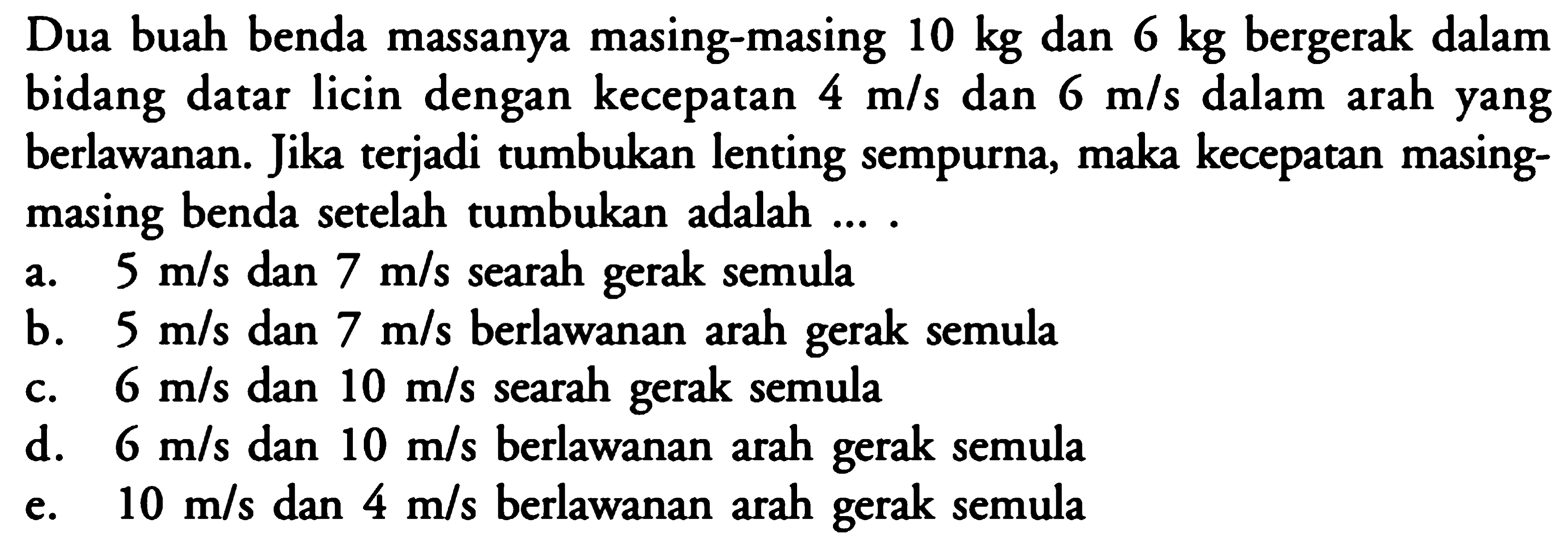 Dua buah benda massanya masing-masing 10kg dan 6kg bergerak dalam bidang datar licin dengan kecepatan 4m/s dan 6m/s  dalam arah yang berlawanan. Jika terjadi tumbukan lenting sempurna, maka kecepatan masingmasing benda setelah tumbukan adalah ... .