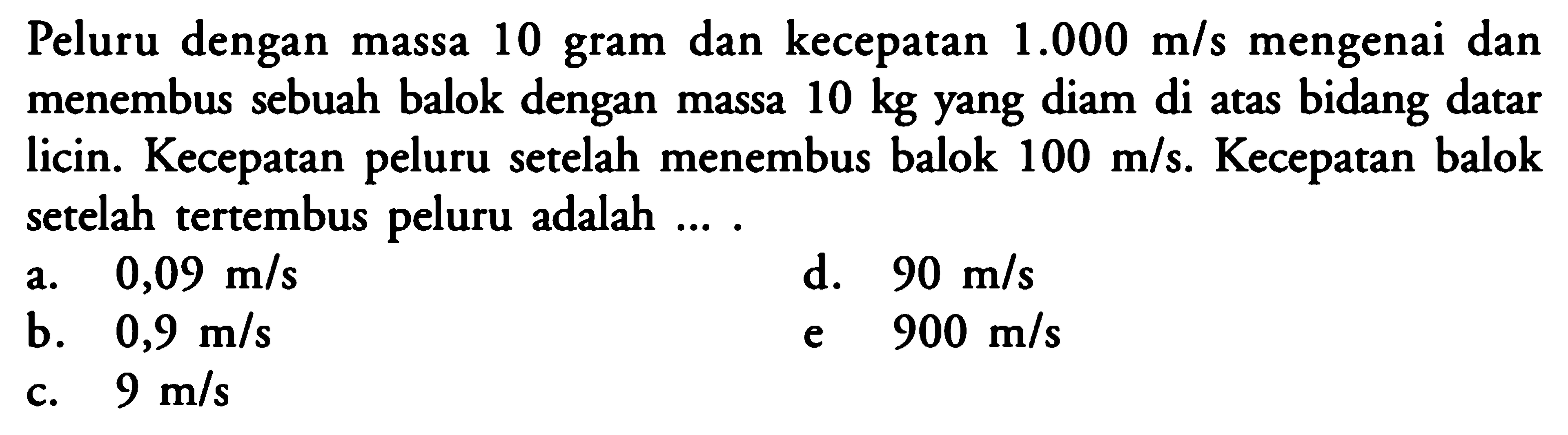 Peluru dengan massa 10 gram dan kecepatan  1.000 m/s  mengenai dan menembus sebuah balok dengan massa  10 kg  yang diam di atas bidang datar licin. Kecepatan peluru setelah menembus balok  100 m/s . Kecepatan balok setelah tertembus peluru adalah ....