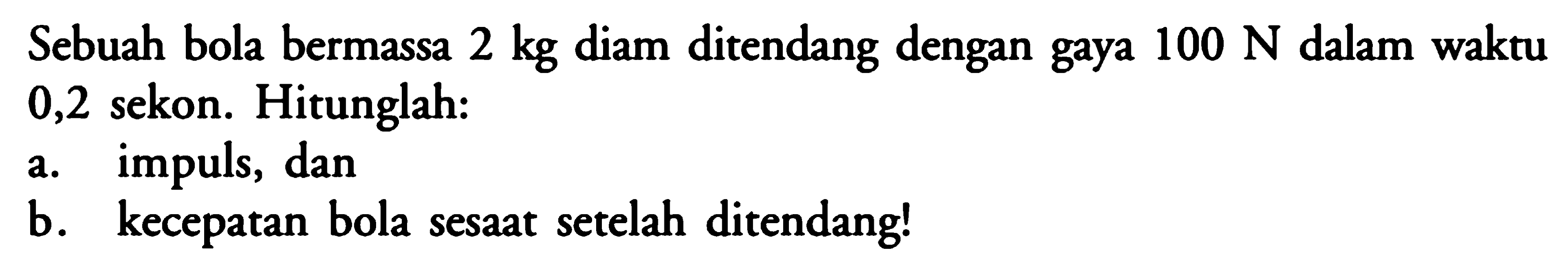 Sebuah bola bermassa  2 kg  diam ditendang dengan gaya  100 N  dalam waktu 0,2 sekon. Hitunglah:a. impuls, danb. kecepatan bola sesaat setelah ditendang!