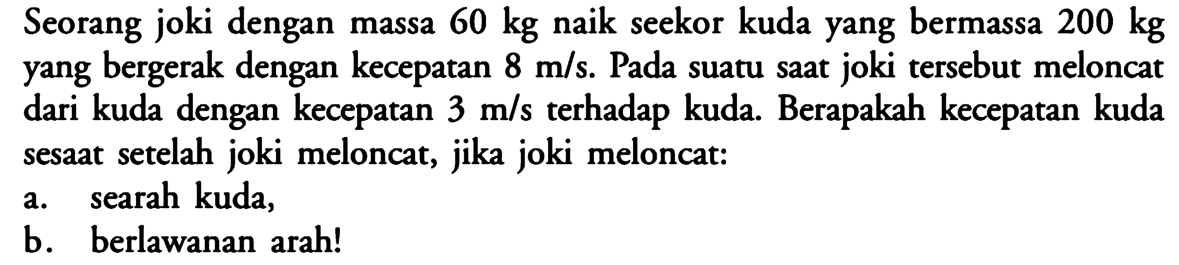 Seorang joki dengan massa 60 kg naik seekor kuda yang bermassa 200 kg  yang bergerak dengan kecepatan 8 m/s. Pada suatu saat joki tersebut meloncat dari kuda dengan kecepatan 3 m/s terhadap kuda. Berapakah kecepatan kuda sesaat setelah joki meloncat, jika joki meloncat:a. searah kuda,b. berlawanan arah!