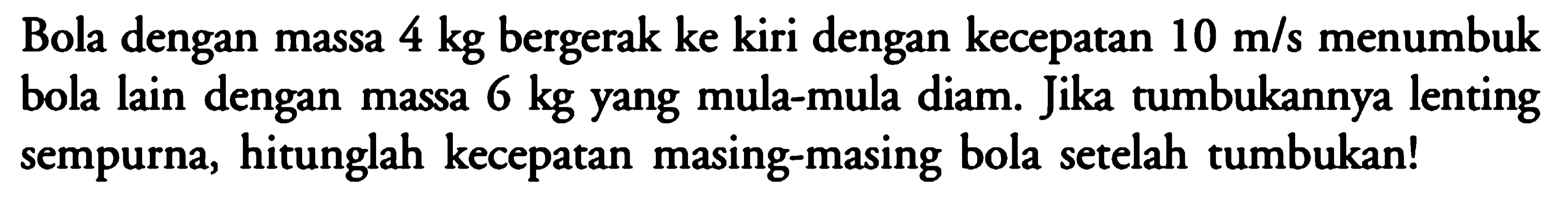 Bola dengan massa  4 kg bergerak ke kiri dengan kecepatan 10 m/s menumbuk bola lain dengan massa 6 kg yang mula-mula diam. Jika tumbukannya lenting sempurna, hitunglah kecepatan masing-masing bola setelah tumbukan!