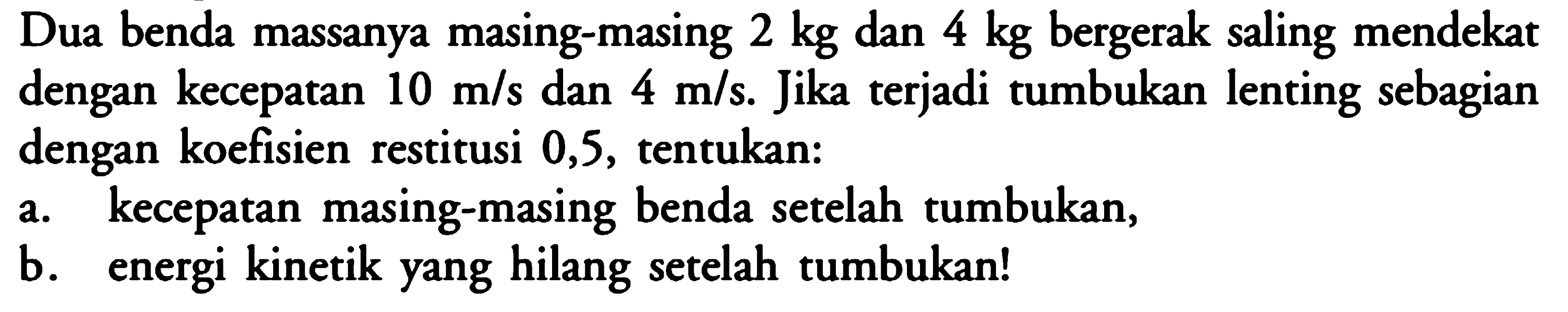 Dua benda massanya masing-masing  2 kg  dan  4 kg  bergerak saling mendekat dengan kecepatan  10 m/s  dan  4 m/s . Jika terjadi tumbukan lenting sebagian dengan koefisien restitusi 0,5, tentukan:a. kecepatan masing-masing benda setelah tumbukan,b. energi kinetik yang hilang setelah tumbukan!