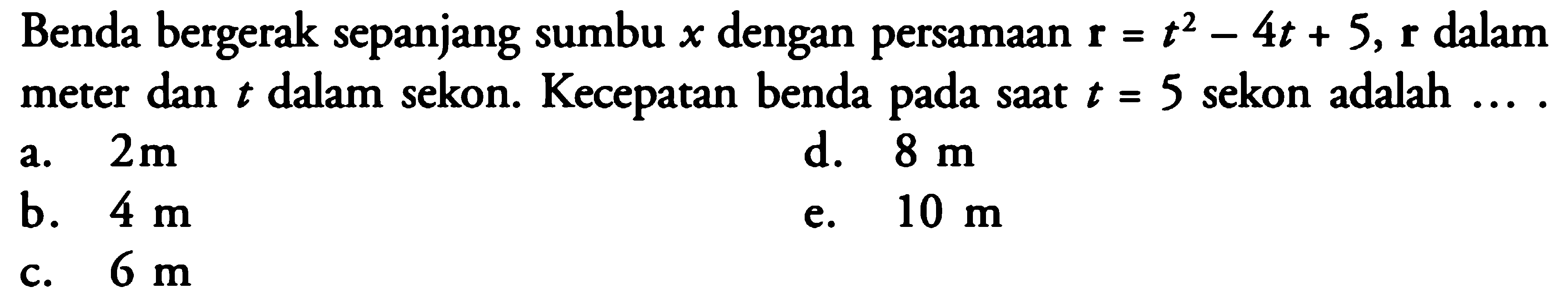 Benda bergerak sepanjang sumbu x dengan persamaan r = t^2 - 4t + 5, r dalam meter dan t dalam sekon. Kecepatan benda pada saat t = 5 sekon adalah ....