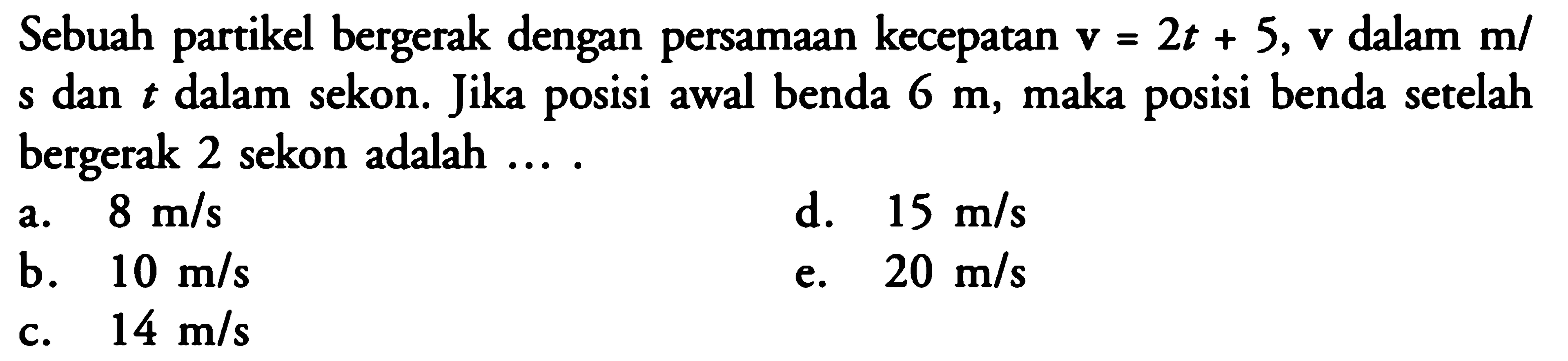 Sebuah partikel bergerak dengan persamaan kecepatan  v=2t+5, v  dalam  m/s  dan  t  dalam sekon. Jika posisi awal benda  6 m , maka posisi benda setelah bergerak 2 sekon adalah ....