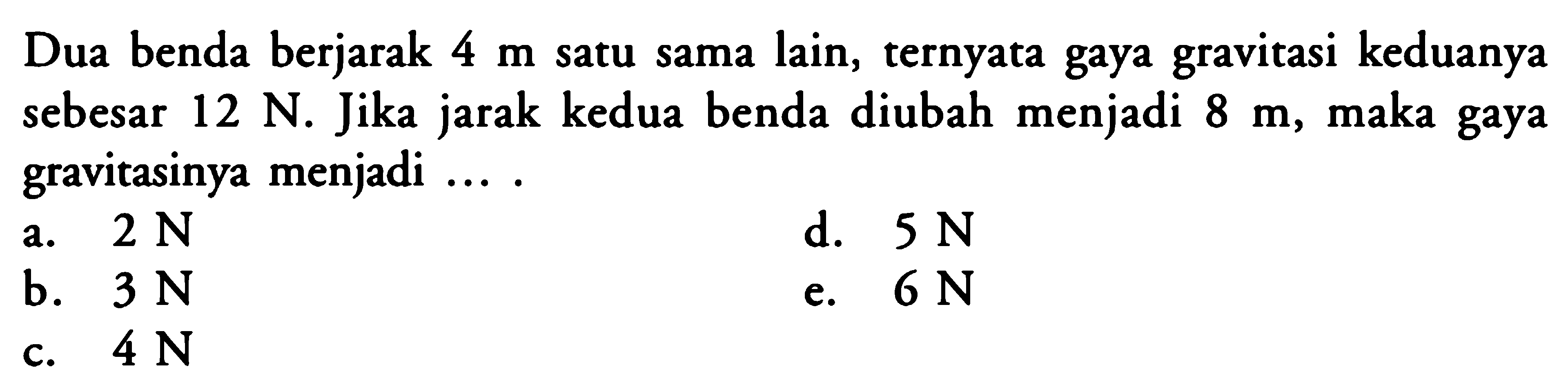 Dua benda berjarak 4 m satu sama lain, ternyata gaya gravitasi keduanya sebesar 12 N. Jika jarak kedua benda diubah menjadi 8 m, maka gaya gravitasinya menjadi ....