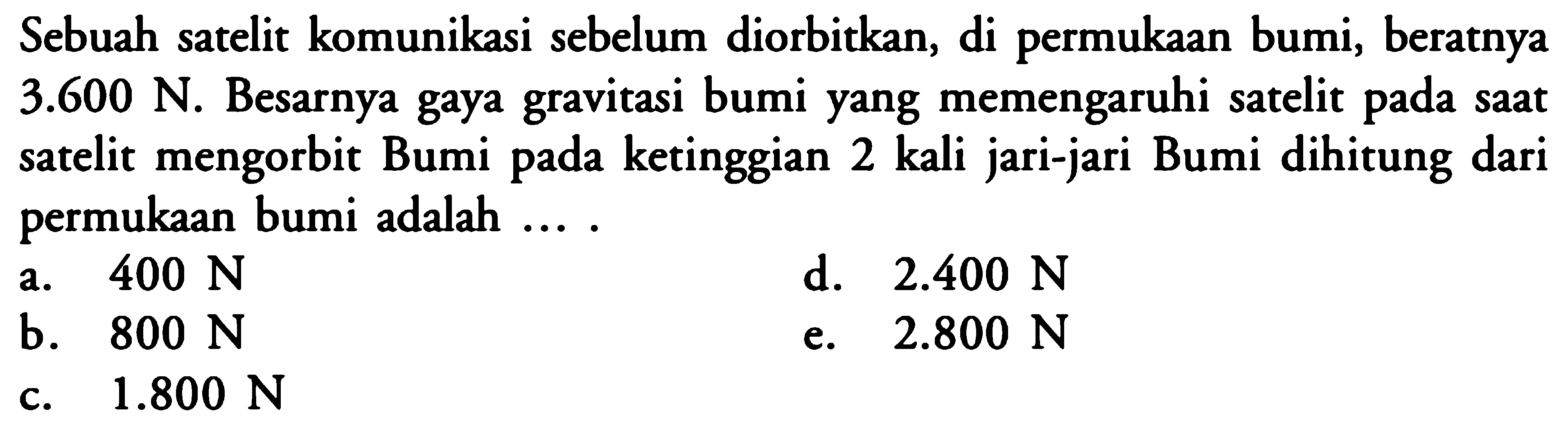 Sebuah satelit komunikasi sebelum diorbitkan, di permukaan bumi, beratnya  3.600 N . Besarnya gaya gravitasi bumi yang memengaruhi satelit pada saat satelit mengorbit Bumi pada ketinggian 2 kali jari-jari Bumi dihitung dari permukaan bumi adalah ....