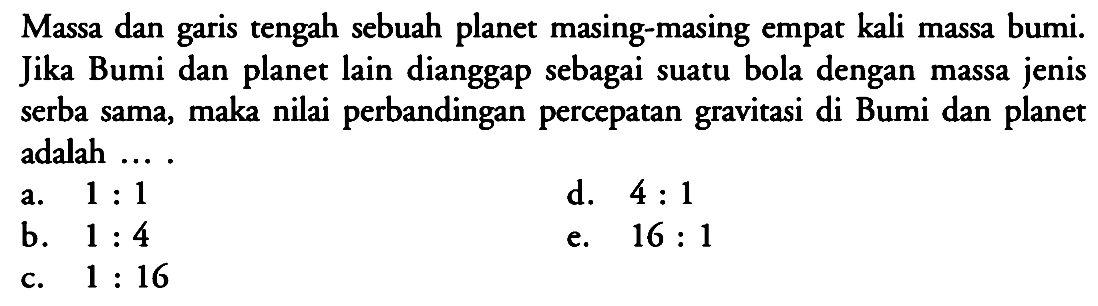 Massa dan garis tengah sebuah planet masing-masing empat kali massa bumi. Jika Bumi dan planet lain dianggap sebagai suatu bola dengan massa jenis serba sama, maka nilai perbandingan percepatan gravitasi di Bumi dan planet adalah .... 