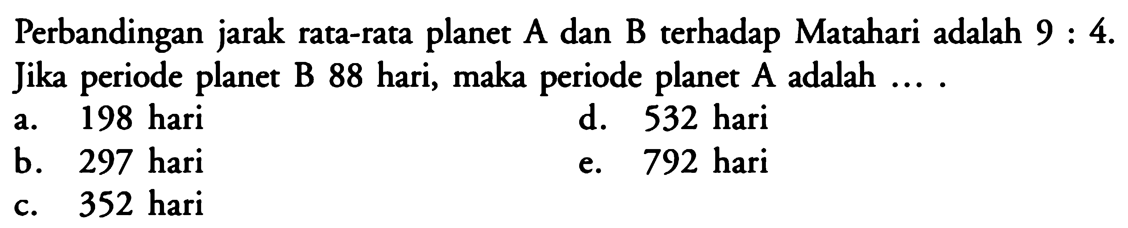 Perbandingan jarak rata-rata planet A dan B terhadap Matahari adalah 9:4. Jika periode planet B 88 hari, maka periode planet A adalah  ....