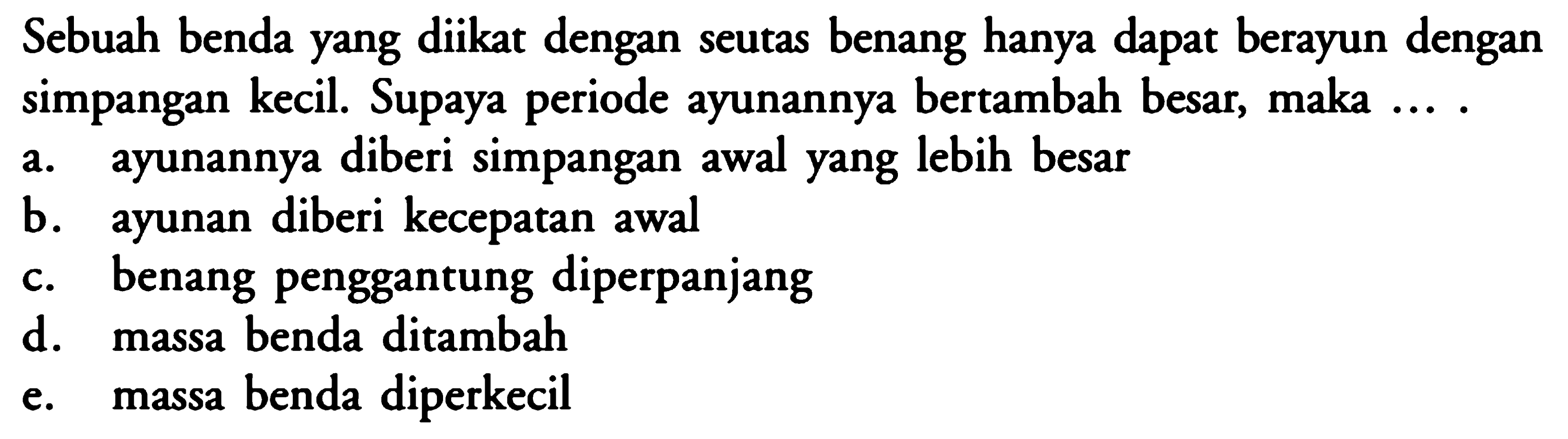 Sebuah benda yang diikat dengan seutas benang hanya dapat berayun dengan simpangan kecil. Supaya periode ayunannya bertambah besar, maka  ... .a. ayunannya diberi simpangan awal yang lebih besarb. ayunan diberi kecepatan awalc. benang penggantung diperpanjangd. massa benda ditambahe. massa benda diperkecil