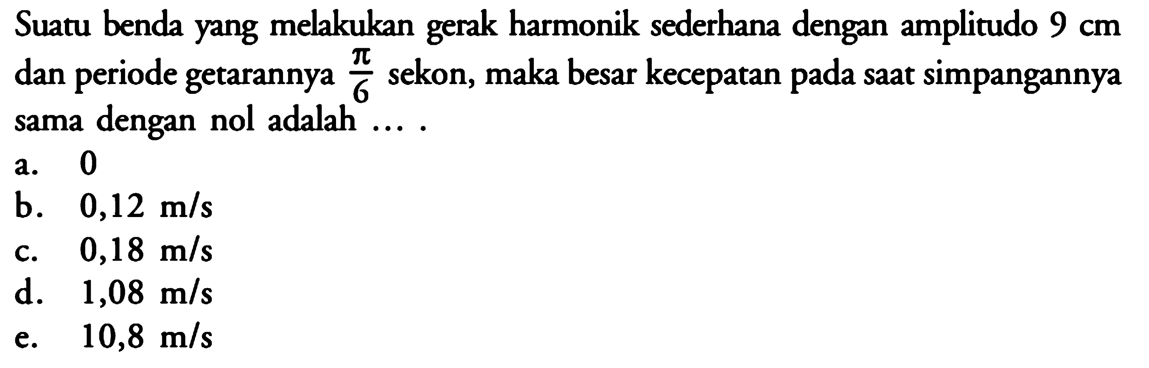 Suatu benda yang melakukan gerak harmonik sederhana dengan amplitudo  9 cm  dan periode getarannya  pi/6  sekon, maka besar kecepatan pada saat simpangannya sama dengan nol adalah  ... . 