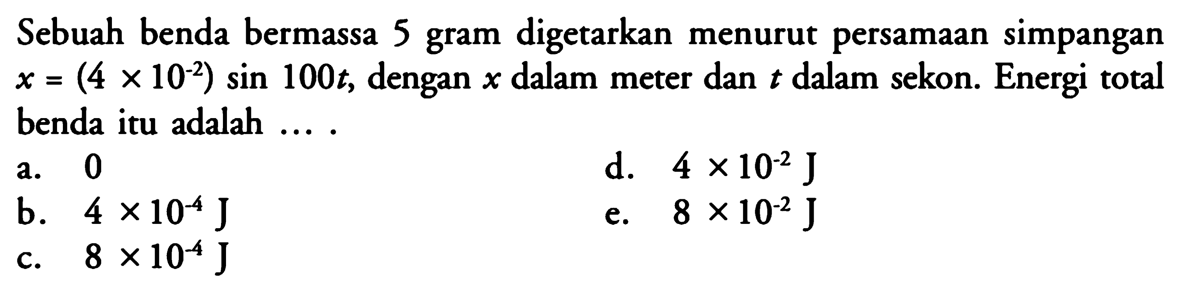 Sebuah benda bermassa 5 gram digetarkan menurut persamaan simpangan  x=(4 x 10^-2) sin 100 t , dengan  x  dalam meter dan  t  dalam sekon. Energi total benda itu adalah ....a. 0d.  4 x 10^-2 J b.  4 x 10^-4 J e.  8 x 10^-2 J c.  8 x 10^-4 J 