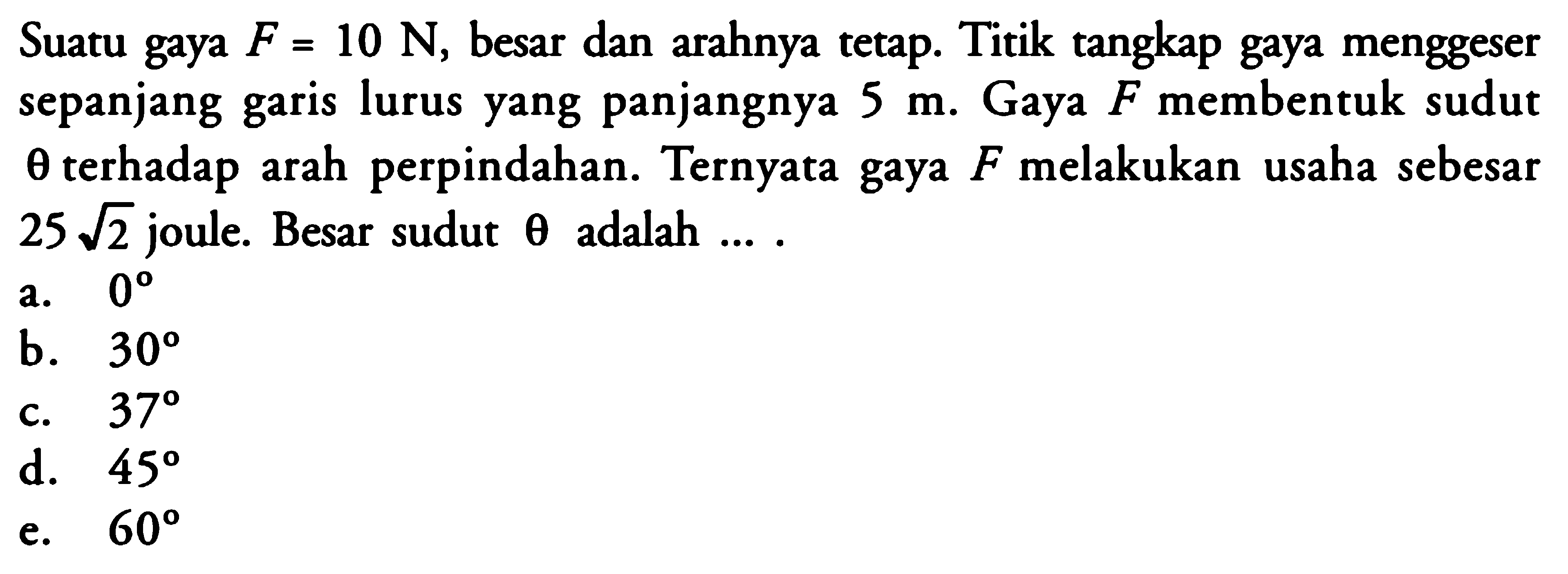 Suatu gaya  F=10 N , besar dan arahnya tetap. Titik tangkap gaya menggeser sepanjang garis lurus yang panjangnya  5 m . Gaya  F  membentuk sudut  theta  terhadap arah perpindahan. Ternyata gaya  F  melakukan usaha sebesar  25 akar(2)  joule. Besar sudut  theta  adalah  ... . 