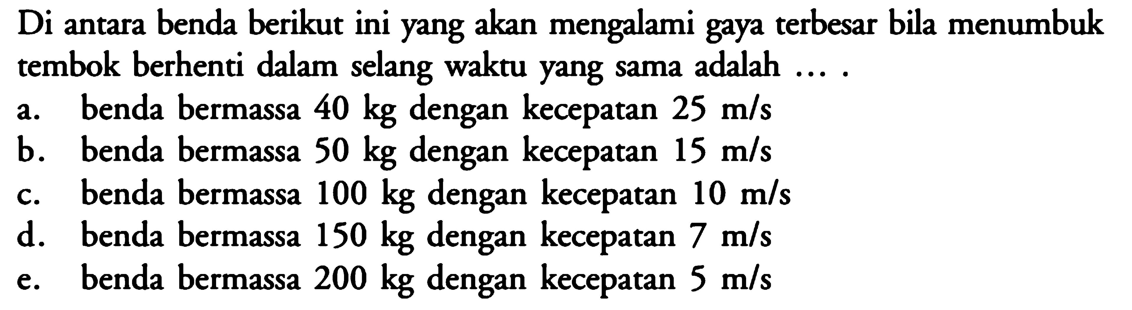 Di antara benda berikut ini yang akan mengalami gaya terbesar bila menumbuk tembok berhenti dalam selang waktu yang sama adalah ....a. benda bermassa 40 kg dengan kecepatan 25 m/s 
b. benda bermassa 50 kg dengan kecepatan 15 m/s 
c. benda bermassa 100 kg dengan kecepatan 10 m/s 
d. benda bermassa 150 kg dengan kecepatan 7 m/s 
e. benda bermassa 200 kg dengan kecepatan 5 m/s 