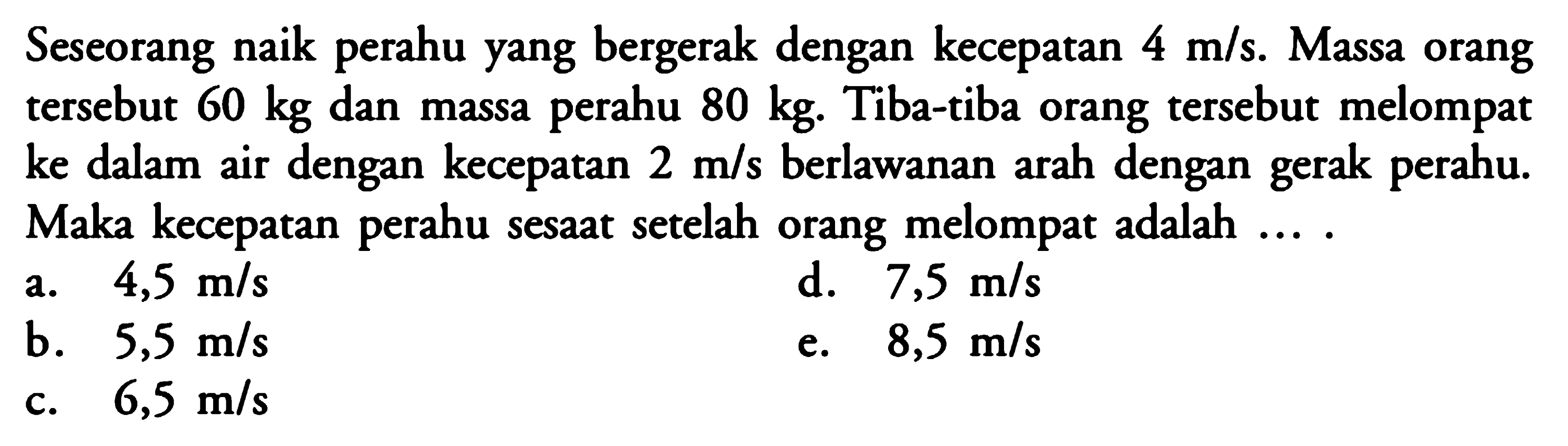 Seseorang naik perahu yang bergerak dengan kecepatan 4 m/s. Massa orang tersebut 60 kg dan massa perahu 80 kg. Tiba-tiba orang tersebut melompat ke dalam air dengan kecepatan 2 m/s berlawanan arah dengan gerak perahu. Maka kecepatan perahu sesaat setelah orang melompat adalah....