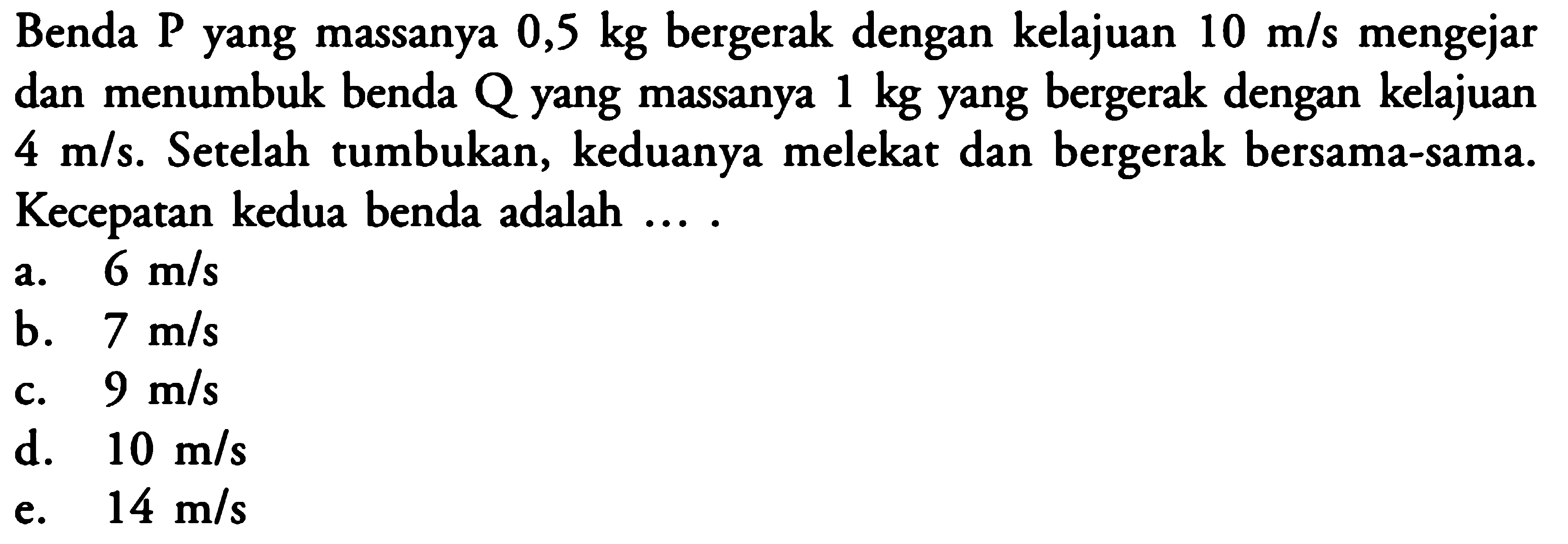 Benda P yang massanya 0,5 kg bergerak dengan kelajuan 10 m/s mengejar dan menumbuk benda Q yang massanya 1 kg yang bergerak dengan kelajuan 4 m/s. Setelah tumbukan, keduanya melekat dan bergerak bersama-sama. Kecepatan kedua benda adalah ....