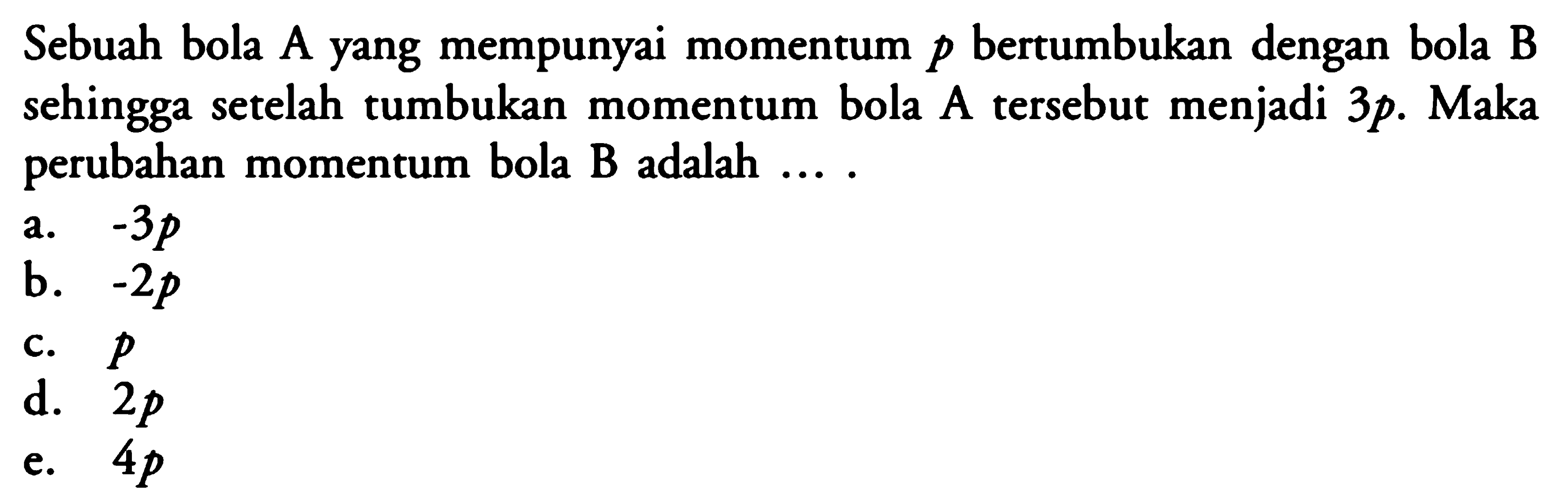 Sebuah bola A yang mempunyai momentum  p  bertumbukan dengan bola B sehingga setelah tumbukan momentum bola  A  tersebut menjadi  3p . Maka perubahan momentum bola B adalah ....