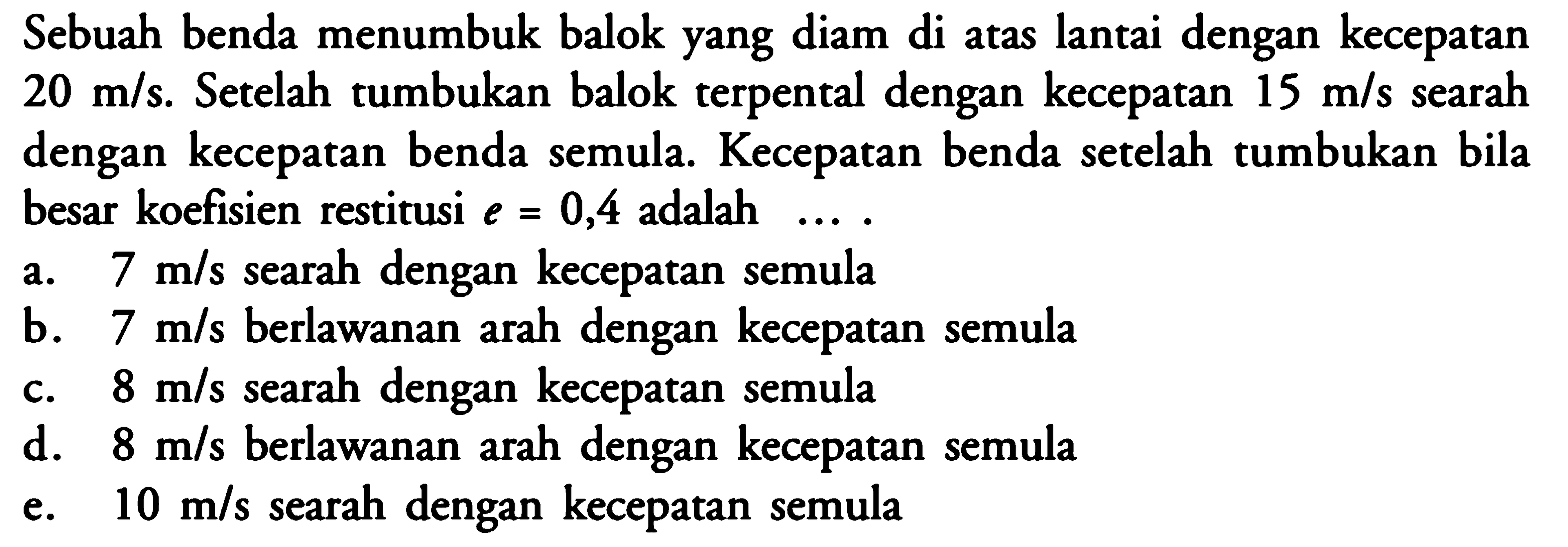 Sebuah benda menumbuk balok yang diam di atas lantai dengan kecepatan 20 m/s. Setelah tumbukan balok terpental dengan kecepatan 15 m/s searah dengan kecepatan benda semula. Kecepatan benda setelah tumbukan bila besar koefisien restitusi e=0,4 adalah ....