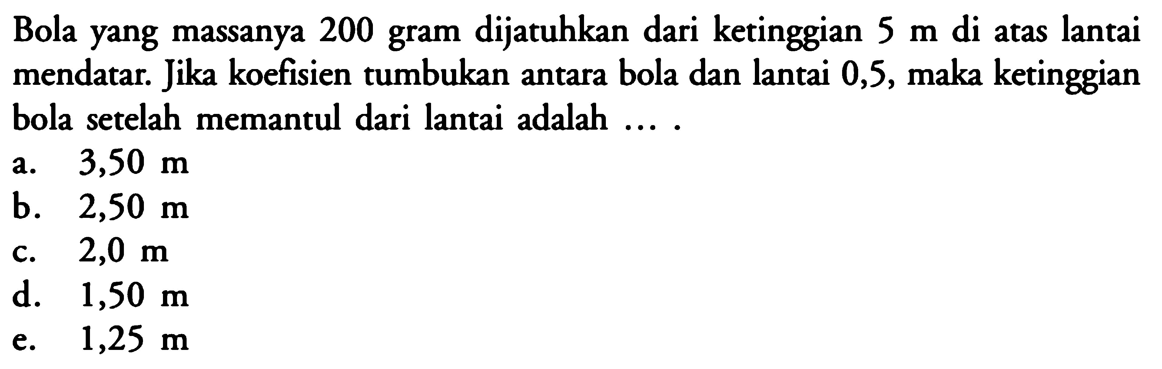 Bola yang massanya 200 gram dijatuhkan dari ketinggian 5 m di atas lantai mendatar. Jika koefisien tumbukan antara bola dan lantai 0,5, maka ketinggian bola setelah memantul dari lantai adalah .... 