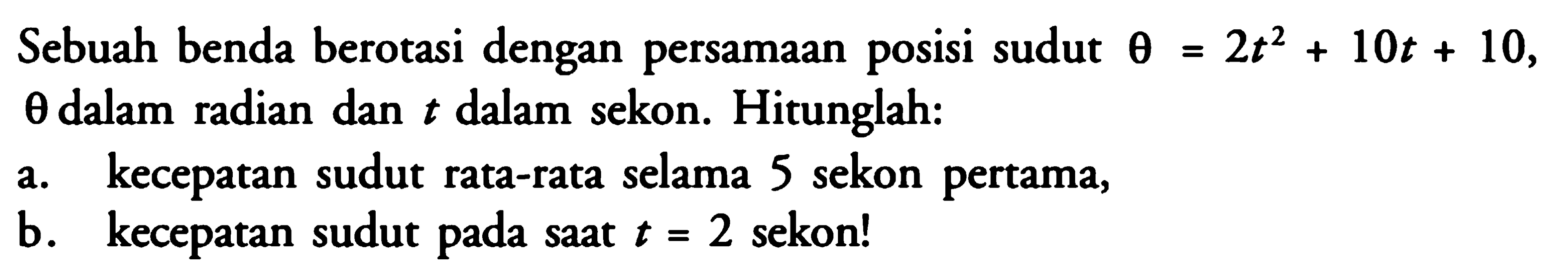 Sebuah benda berotasi dengan persamaan posisi sudut  theta=2t^2+10t+10 ,  theta  dalam radian dan  t  dalam sekon. Hitunglah:a. kecepatan sudut rata-rata selama 5 sekon pertama,b. kecepatan sudut pada saat  t=2  sekon!