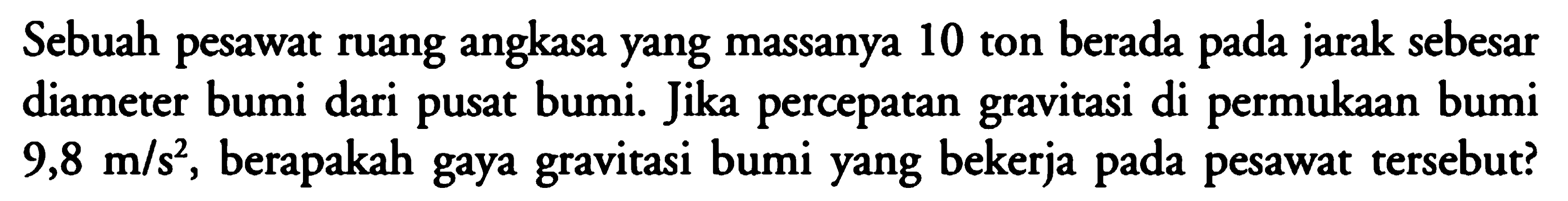 Sebuah pesawat ruang angkasa yang massanya 10 ton berada pada jarak sebesar diameter bumi dari pusat bumi. Jika percepatan gravitasi di permukaan bumi  9,8 m/s^2 , berapakah gaya gravitasi bumi yang bekerja pada pesawat tersebut?