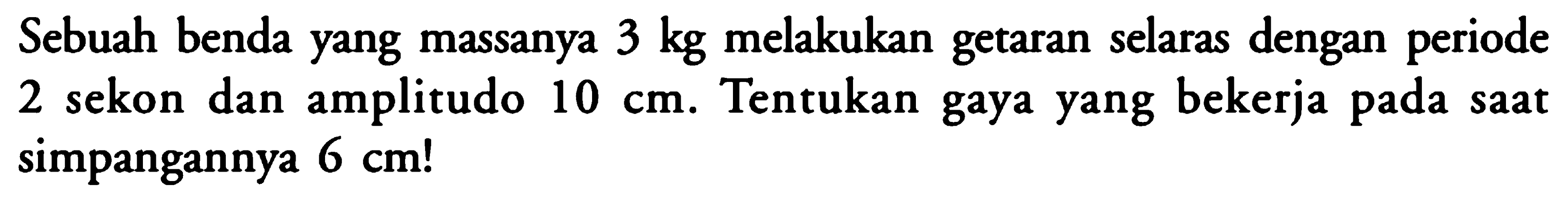 Sebuah benda yang massanya 3 kg melakukan getaran selaras dengan periode 2 sekon dan amplitudo 10 cm. Tentukan gaya yang bekerja pada saat simpangannya 6 cm ! 