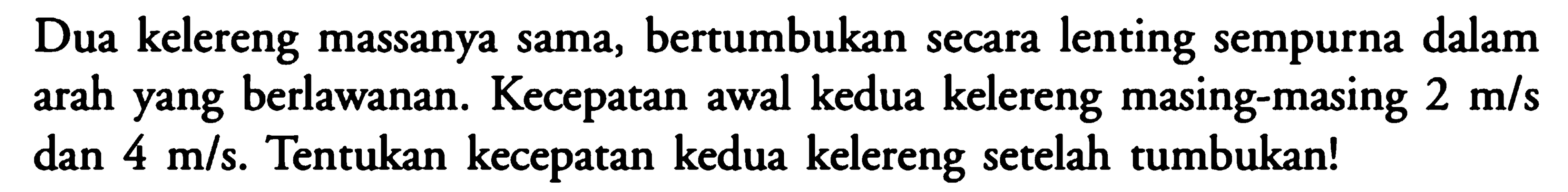 Dua kelereng massanya sama, bertumbukan secara lenting sempurna dalam arah yang berlawanan. Kecepatan awal kedua kelereng masing-masing  2 m/s  dan  4 m/s . Tentukan kecepatan kedua kelereng setelah tumbukan!