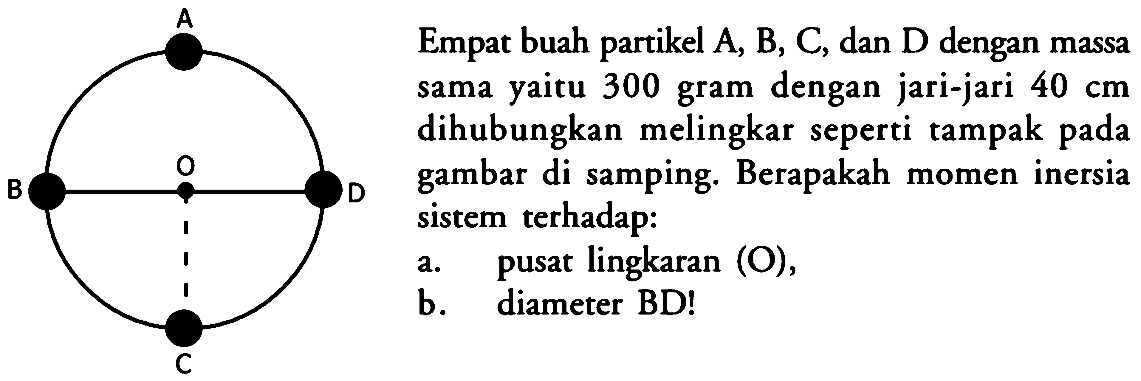 Empat buah partikel A, B, C, dan D dengan massa sama yaitu 300 gram dengan jari-jari  40 cm  dihubungkan melingkar seperti tampak pada gambar di samping. Berapakah momen inersia sistem terhadap:a. pusat lingkaran (O),b. diameter BD!