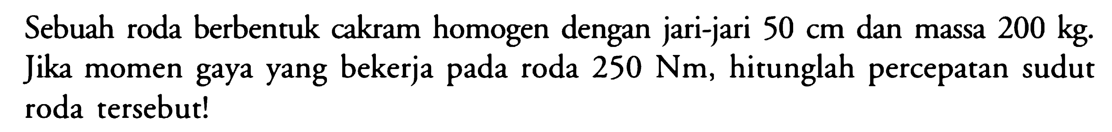 Sebuah roda berbentuk cakram homogen dengan jari-jari 50 cm dan massa 200 kg. Jika momen gaya yang bekerja pada roda 250 Nm, hitunglah percepatan sudut roda tersebut!