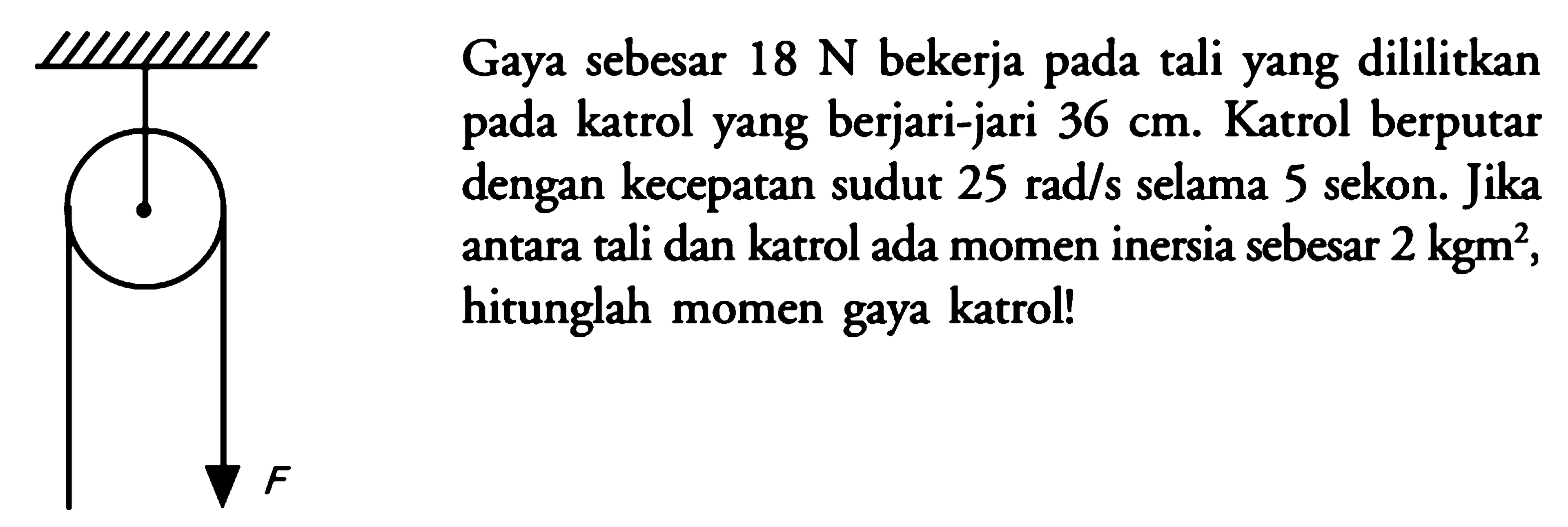 Gaya sebesar  18 N  bekerja pada tali yang dililitkan pada katrol yang berjari-jari  36 cm . Katrol berputar dengan kecepatan sudut  25 rad/s  selama 5 sekon. Jika antara tali dan katrol ada momen inersia sebesar  2 kgm^2 , hitunglah momen gaya katrol!