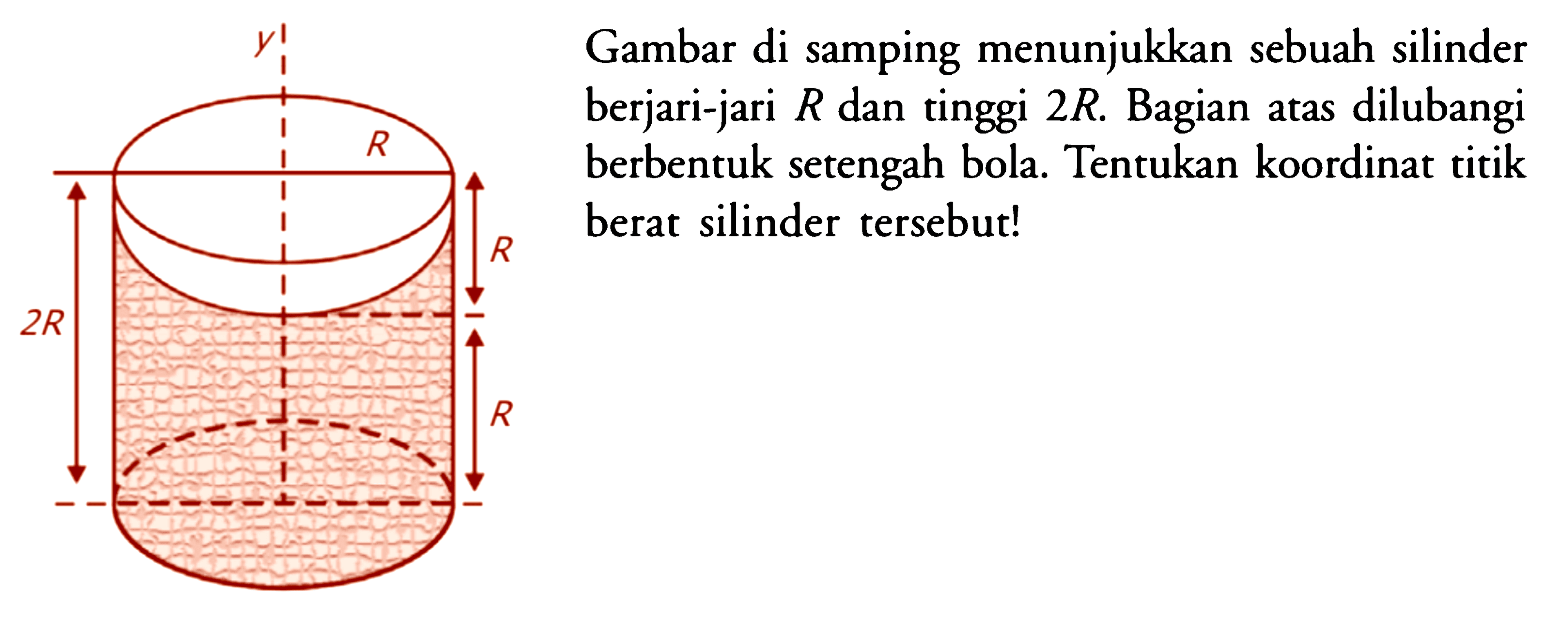 Gambar di samping menunjukkan sebuah silinder berjari-jari R dan tinggi 2R. Bagian atas dilubangi R berbentuk setengah bola. Tentukan koordinat titik berat silinder tersebut!