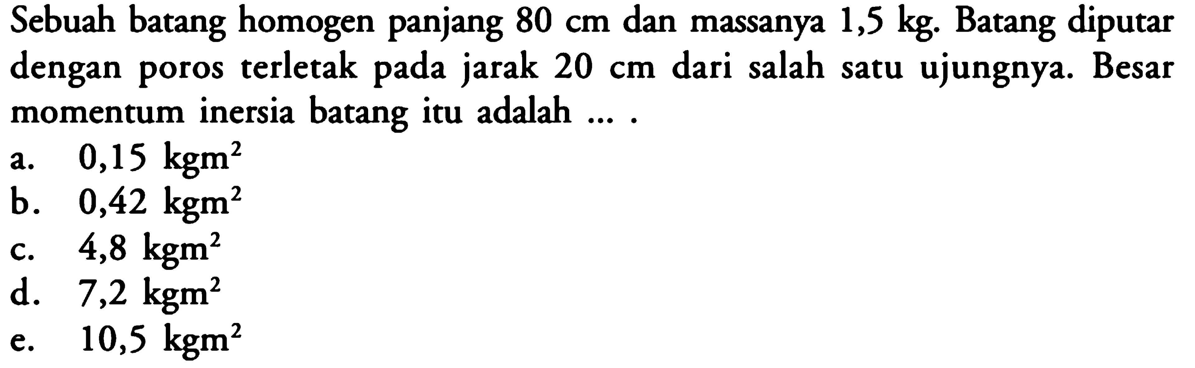 Sebuah batang homogen panjang 80 cm dan massanya 1,5 kg. Batang diputar dengan poros terletak pada jarak 20 cm dari salah satu ujungnya. Besar momentum inersia batang itu adalah .... 