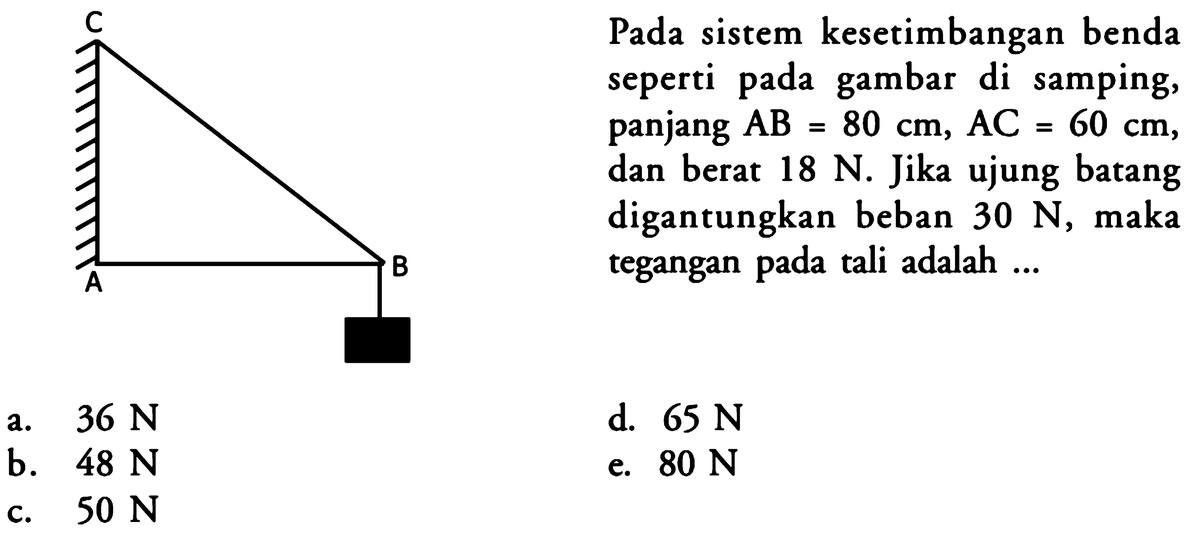 Pada sistem kesetimbangan benda seperti pada gambar di samping, panjang AB = 80 cm, AC = 60 cm, dan berat 18 N. Jika ujung batang digantungkan beban 30 N, maka tegangan pada tali adalah ... C A B 