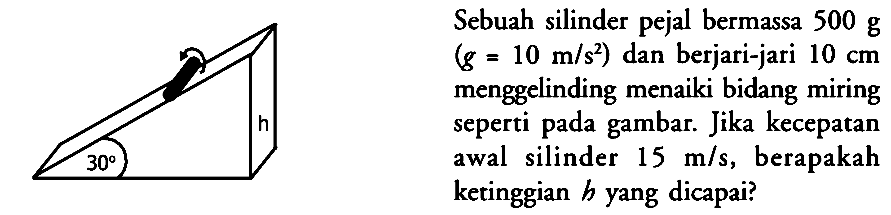 Sebuah silinder pejal bermassa 500 g (g=10 m/s^2) dan berjari-jari 10 cm menggelinding menaiki bidang miring seperti pada gambar. Jika kecepatan awal silinder 15 m/s, berapakah ketinggian h yang dicapai? h 30 