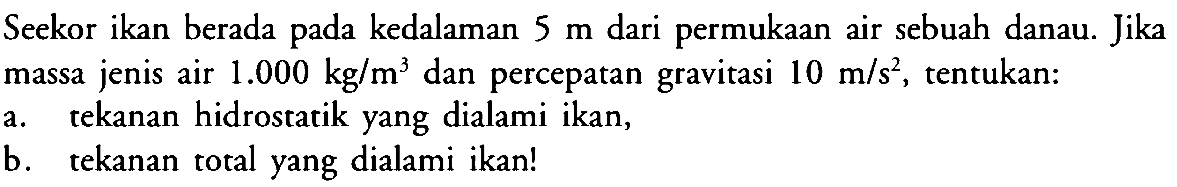 Seekor ikan berada pada kedalaman 5 m dari permukaan air sebuah danau. Jika massa jenis air 1.000 kg/m^3 dan percepatan gravitasi 10 m/s^2, tentukan: a. tekanan hidrostatik yang dialami ikan, b. tekanan total yang dialami ikan!