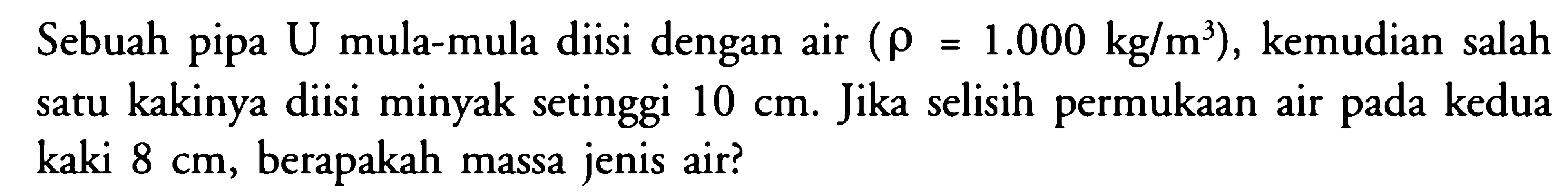 Sebuah pipa U mula-mula diisi dengan air (rho=1.000 kg/m^3), kemudian salah satu kakinya diisi minyak setinggi 10 cm. Jika selisih permukaan air pada kedua kaki 8 cm, berapakah massa jenis air? 