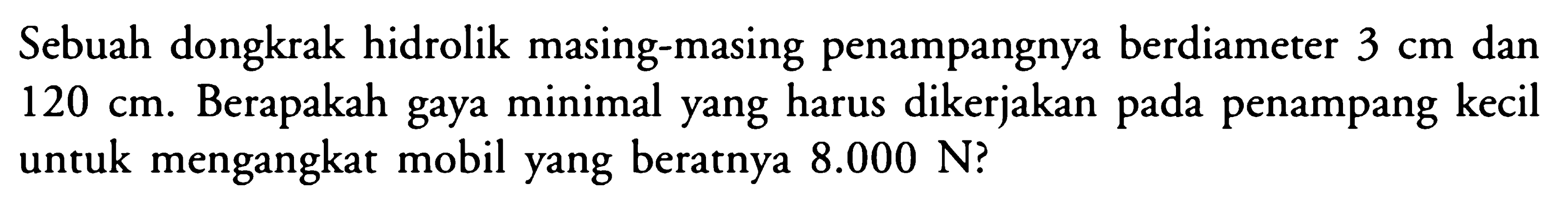 Sebuah dongkrak hidrolik masing-masing penampangnya berdiameter 3 cm dan 120 cm. Berapakah gaya minimal yang harus dikerjakan pada penampang kecil uncuk mengangkat mobil yang beratnya 8.000 N?