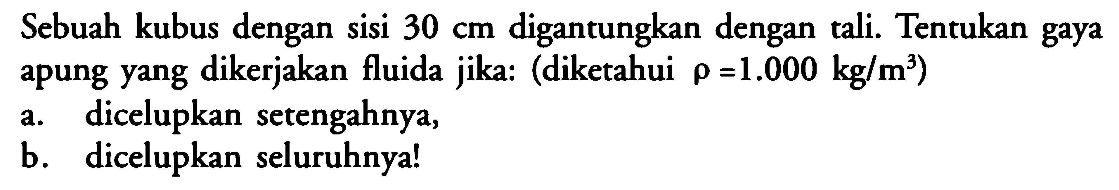 Sebuah kubus dengan sisi 30 cm digantungkan dengan tali. Tentukan gaya apung yang dikerjakan fluida jika: (diketahui rho = 1.000 kg/m^3) a. dicelupkan setengahnya, b. dicelupkan seluruhnya! 