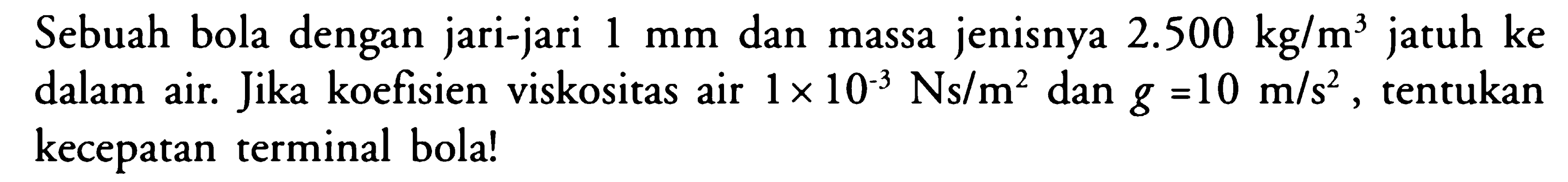 Sebuah bola dengan jari-jari 1 mm dan massa jenisnya 2.500 kg/m^3 jatuh ke dalam air. Jika koefisien viskositas air 1 x 10^3 Ns/m^2 dan g = 10 m/s^2, tentukan kecepatan terminal bola!